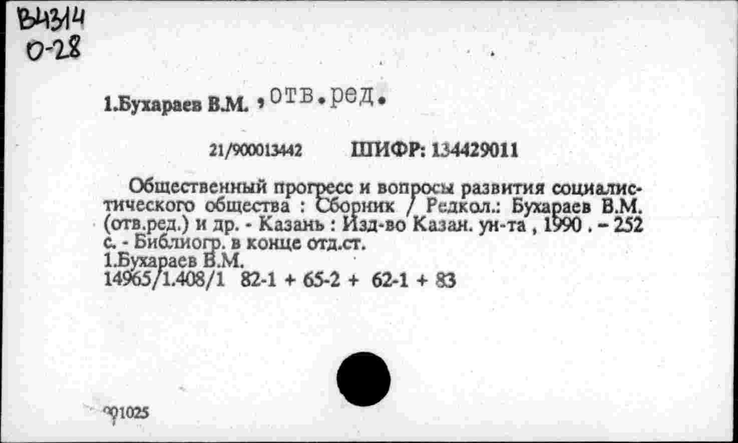 ﻿0-2?
ЦБухараевВЛ1. »ОТВ.РбД*
21/900013442 ШИФР: 134429011
Общественный прогресс и вопросы развития социалистического общества : Сборник / Редкая.: Бухараев В.М. (отв.ред.) и др. - Казань: Изд-во Казан, ун-та , 1990 . - 252 с. • Библиогр. в конце отд.ст.
КБухараев В.М.
14965/1.408/1 82-1 + 65-2 + 62-1 + 83
<^1025